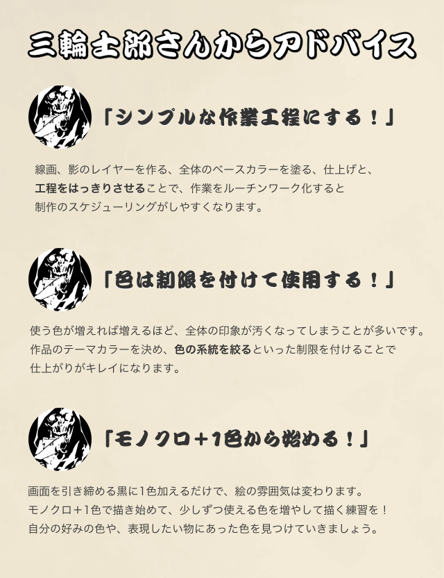 「シンプルな作業工程にする！」 線画、影のレイヤーを作る、全体のベースカラーを塗る、仕上げと、 工程をはっきりさせることで、作業をルーチンワーク化すると 制作のスケジューリングがしやすくなります。  「色は制限を付けて使用する！」 使う色が増えれば増えるほど、全体の印象が汚くなってしまうことが多いです。 作品のテーマカラーを決め、色の系統を絞るといった制限を付けることで 仕上がりがキレイになります。  「モノクロ＋1色から始める！」 画面を引き締める黒に1色加えるだけで、絵の雰囲気は変わります。 モノクロ＋1色で描き始めて、少しずつ使える色を増やして描く練習を！ 自分の好みの色や、表現したい物にあった色を見つけていきましょう。